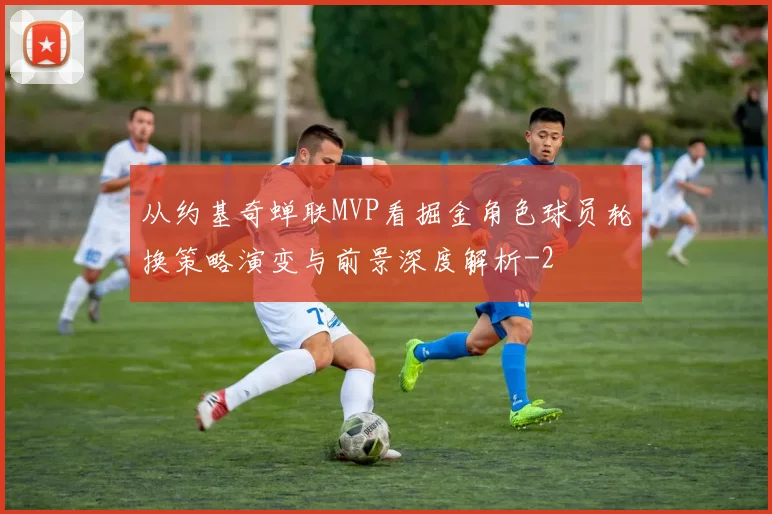 从约基奇蝉联MVP看掘金角色球员轮换策略演变与前景深度解析