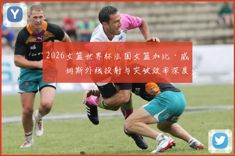 2026女篮世界杯法国女篮加比·威廉姆斯外线投射与突破效率深度分析