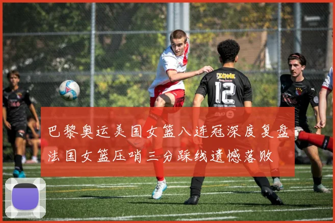 巴黎奥运美国女篮八连冠深度复盘法国女篮压哨三分踩线遗憾落败