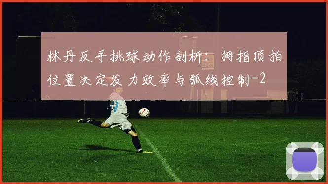 林丹反手挑球动作剖析：拇指顶拍位置决定发力效率与弧线控制