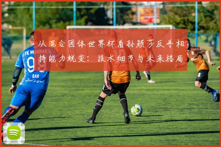 从混合团体世界杯看孙颖莎反手相持能力蜕变：技术细节与未来格局分析