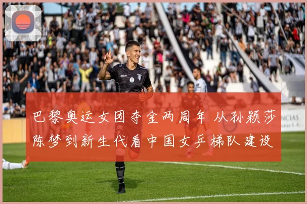 巴黎奥运女团夺金两周年 从孙颖莎陈梦到新生代看中国女乒梯队建设演进与机遇挑战