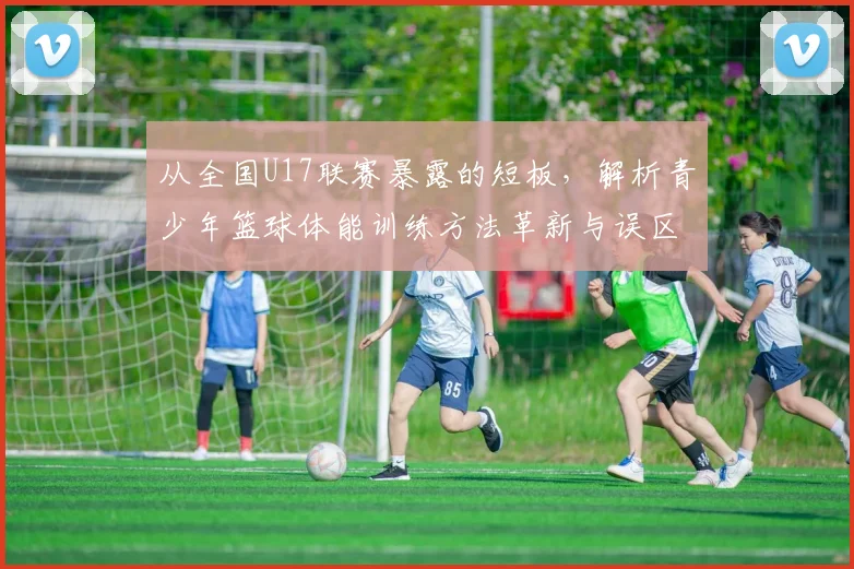 从全国U17联赛暴露的短板,解析青少年篮球体能训练方法革新与误区