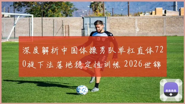 深度解析中国体操男队单杠直体720旋下法落地稳定性训练 2026世锦赛展望