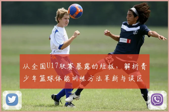从全国U17联赛暴露的短板，解析青少年篮球体能训练方法革新与误区