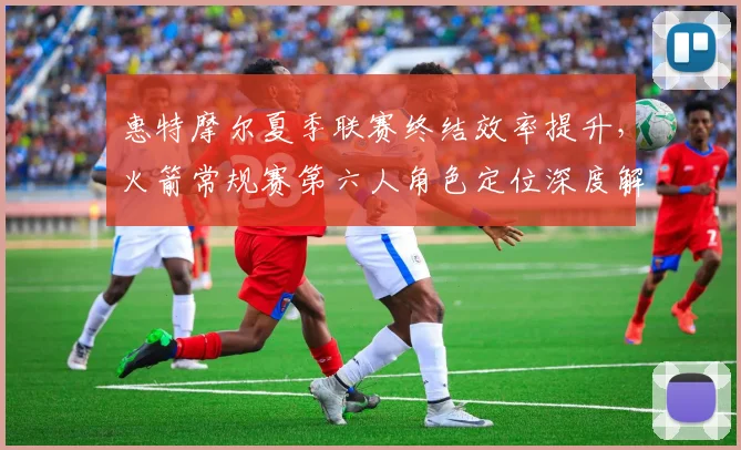 惠特摩尔夏季联赛终结效率提升，火箭常规赛第六人角色定位深度解析