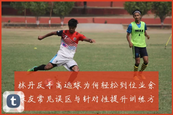 林丹反手高远球为何轻松到位业余球友常见误区与针对性提升训练方案