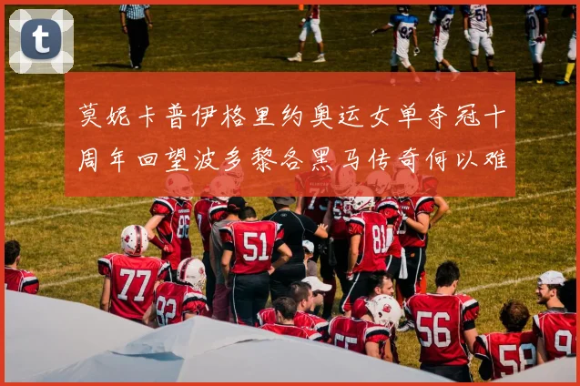 莫妮卡普伊格里约奥运女单夺冠十周年回望波多黎各黑马传奇何以难复制