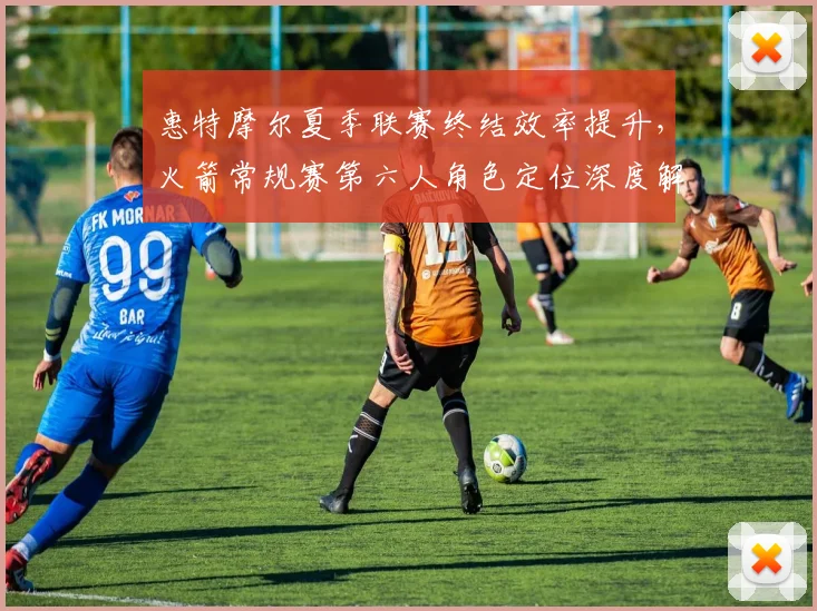 惠特摩尔夏季联赛终结效率提升，火箭常规赛第六人角色定位深度解析
