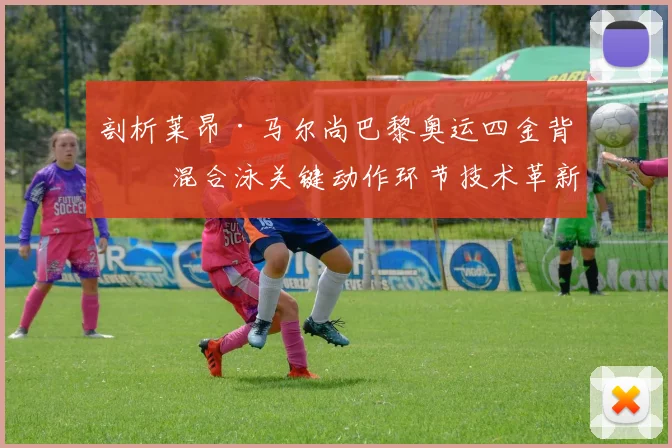 剖析莱昂·马尔尚巴黎奥运四金背后 混合泳关键动作环节技术革新