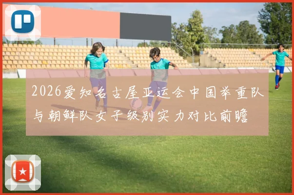 2026爱知名古屋亚运会中国举重队与朝鲜队女子级别实力对比前瞻