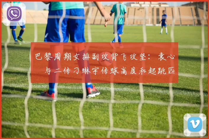 巴黎周期女排副攻背飞攻坚：袁心玥与二传刁琳宇传球高度和起跳匹配解析