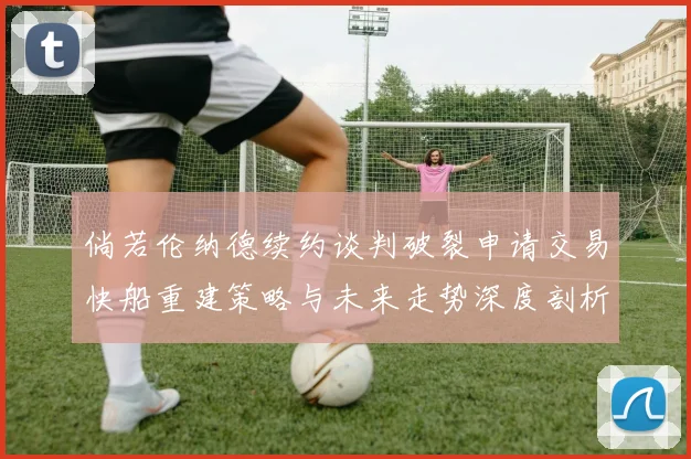 倘若伦纳德续约谈判破裂申请交易快船重建策略与未来走势深度剖析