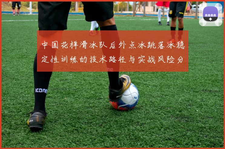 中国花样滑冰队后外点冰跳落冰稳定性训练的技术路径与实战风险分析