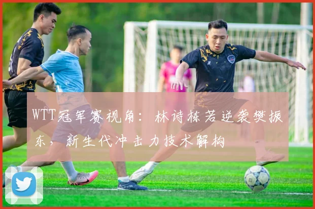 WTT冠军赛视角：林诗栋若逆袭樊振东，新生代冲击力技术解构