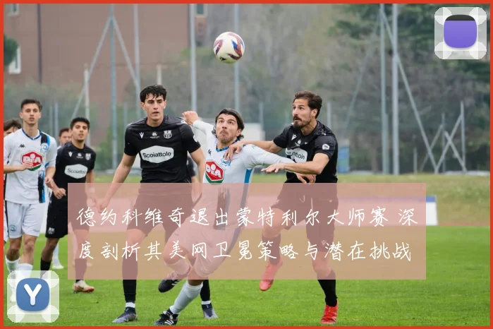 德约科维奇退出蒙特利尔大师赛 深度剖析其美网卫冕策略与潜在挑战