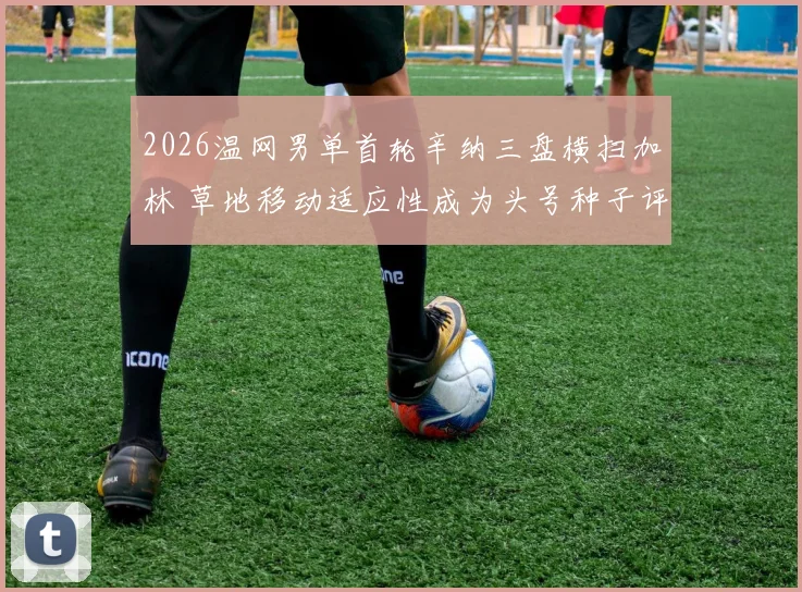 2026温网男单首轮辛纳三盘横扫加林 草地移动适应性成为头号种子评估关键