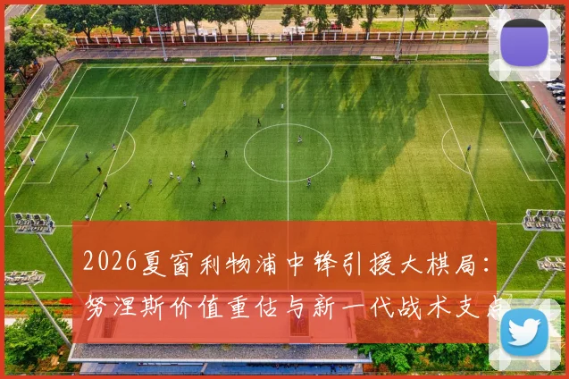 2026夏窗利物浦中锋引援大棋局：努涅斯价值重估与新一代战术支点入围猜想