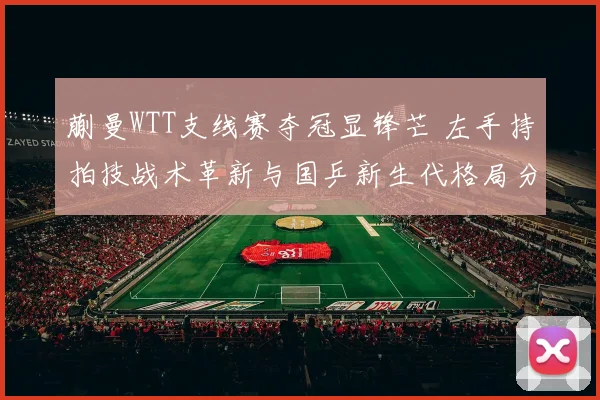 蒯曼WTT支线赛夺冠显锋芒 左手持拍技战术革新与国乒新生代格局分析