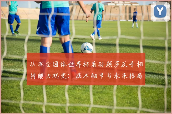 从混合团体世界杯看孙颖莎反手相持能力蜕变：技术细节与未来格局分析
