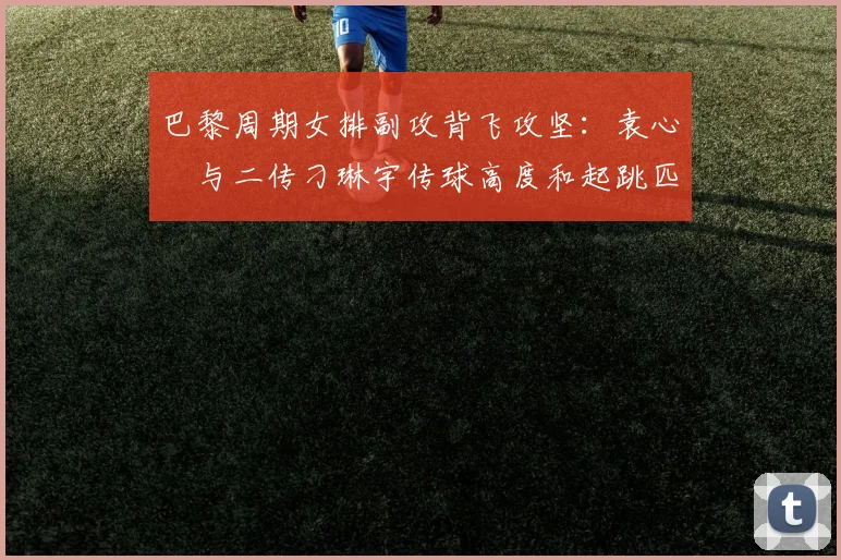 巴黎周期女排副攻背飞攻坚：袁心玥与二传刁琳宇传球高度和起跳匹配解析