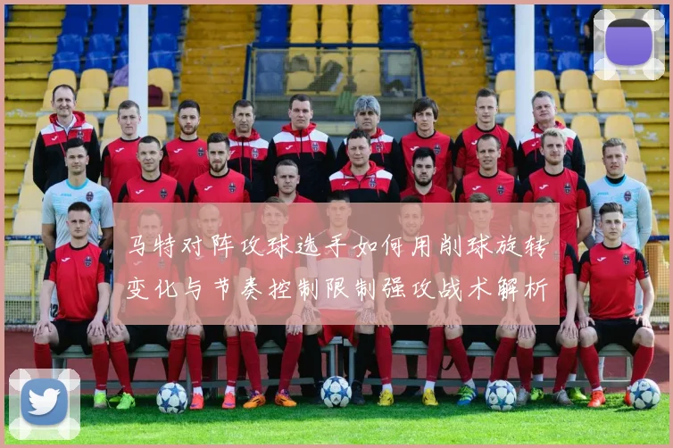 马特对阵攻球选手如何用削球旋转变化与节奏控制限制强攻战术解析