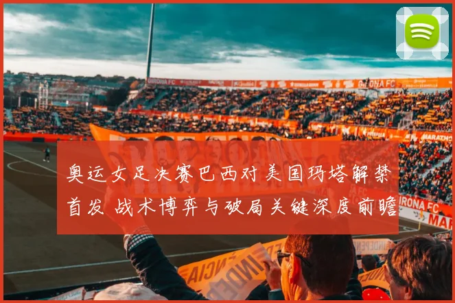奥运女足决赛巴西对美国玛塔解禁首发 战术博弈与破局关键深度前瞻