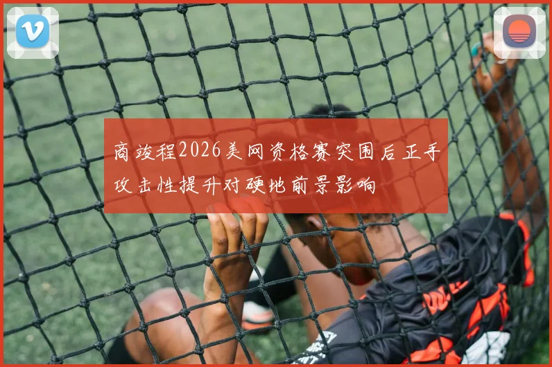 商竣程2026美网资格赛突围后正手攻击性提升对硬地前景影响
