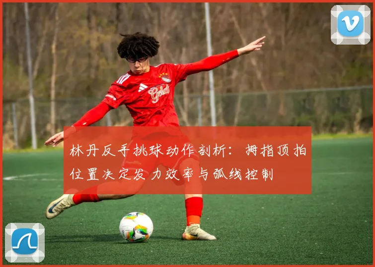 林丹反手挑球动作剖析：拇指顶拍位置决定发力效率与弧线控制