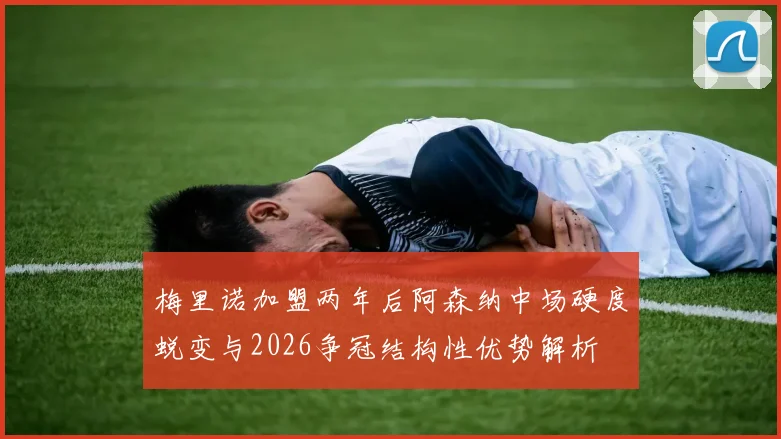 梅里诺加盟两年后阿森纳中场硬度蜕变与2026争冠结构性优势解析