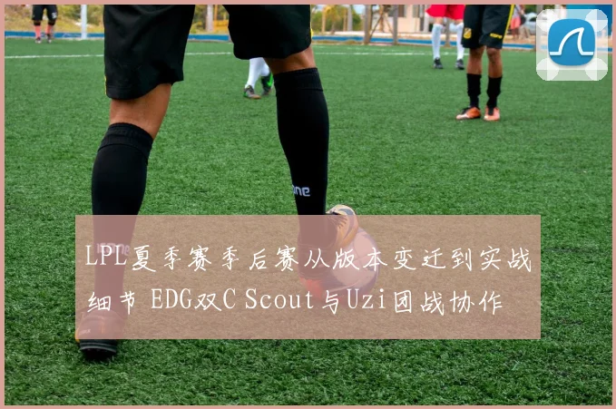 LPL夏季赛季后赛从版本变迁到实战细节 EDG双C Scout与Uzi团战协作进化与契合度深层分析