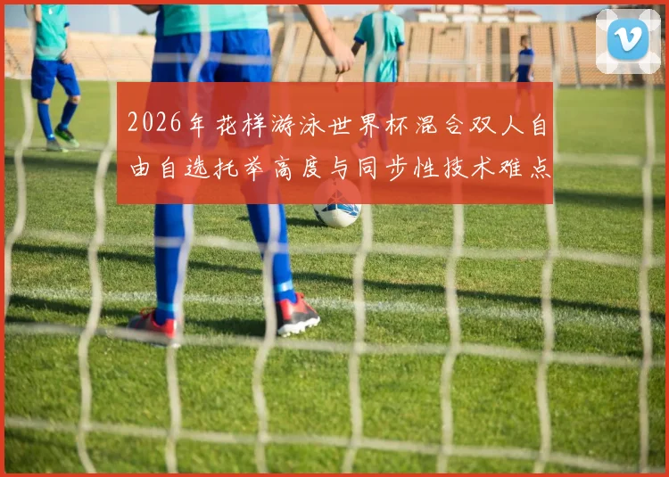 2026年花样游泳世界杯混合双人自由自选托举高度与同步性技术难点解析