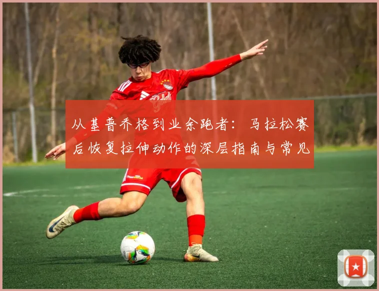 从基普乔格到业余跑者：马拉松赛后恢复拉伸动作的深层指南与常见误区解析