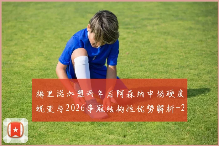 梅里诺加盟两年后阿森纳中场硬度蜕变与2026争冠结构性优势解析