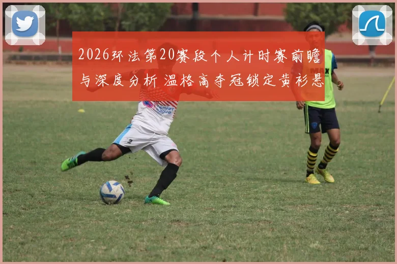 2026环法第20赛段个人计时赛前瞻与深度分析 温格高夺冠锁定黄衫悬念