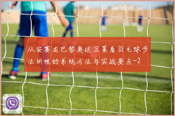 从安赛龙巴黎奥运卫冕看羽毛球步法训练的系统方法与实战要点