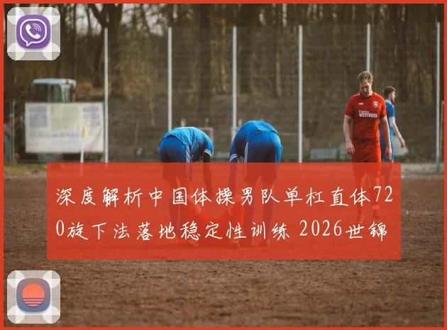 深度解析中国体操男队单杠直体720旋下法落地稳定性训练 2026世锦赛展望