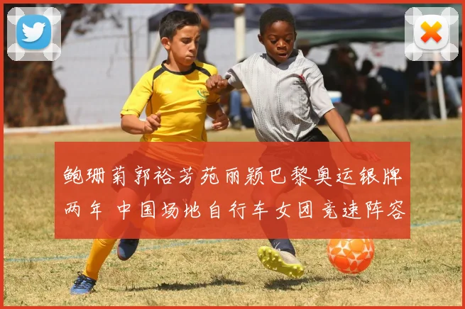 鲍珊菊郭裕芳苑丽颖巴黎奥运银牌两年 中国场地自行车女团竞速阵容轮换与洛杉矶争冠形势解读