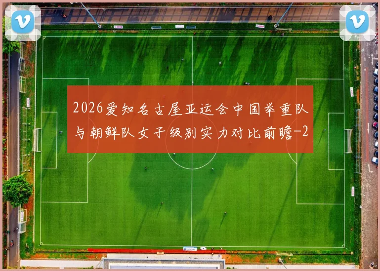 2026爱知名古屋亚运会中国举重队与朝鲜队女子级别实力对比前瞻