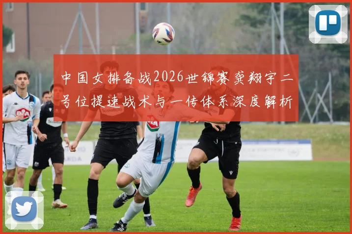 中国女排备战2026世锦赛龚翔宇二号位提速战术与一传体系深度解析