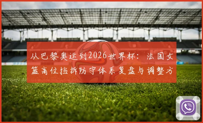 从巴黎奥运到2026世界杯：法国女篮高位挡拆防守体系复盘与调整方向