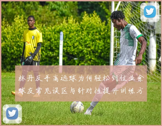 林丹反手高远球为何轻松到位业余球友常见误区与针对性提升训练方案