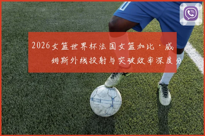 2026女篮世界杯法国女篮加比·威廉姆斯外线投射与突破效率深度分析