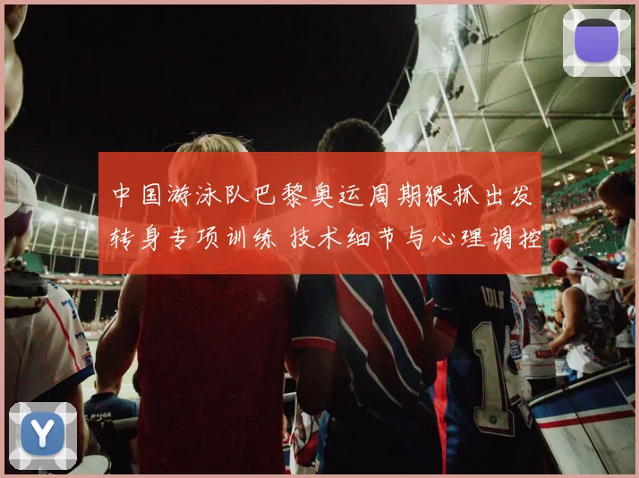 中国游泳队巴黎奥运周期狠抓出发转身专项训练 技术细节与心理调控的突破路径解析