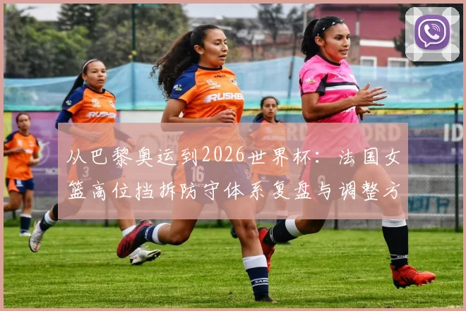 从巴黎奥运到2026世界杯：法国女篮高位挡拆防守体系复盘与调整方向