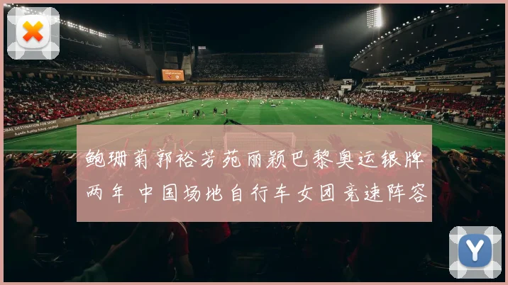 鲍珊菊郭裕芳苑丽颖巴黎奥运银牌两年 中国场地自行车女团竞速阵容轮换与洛杉矶争冠形势解读