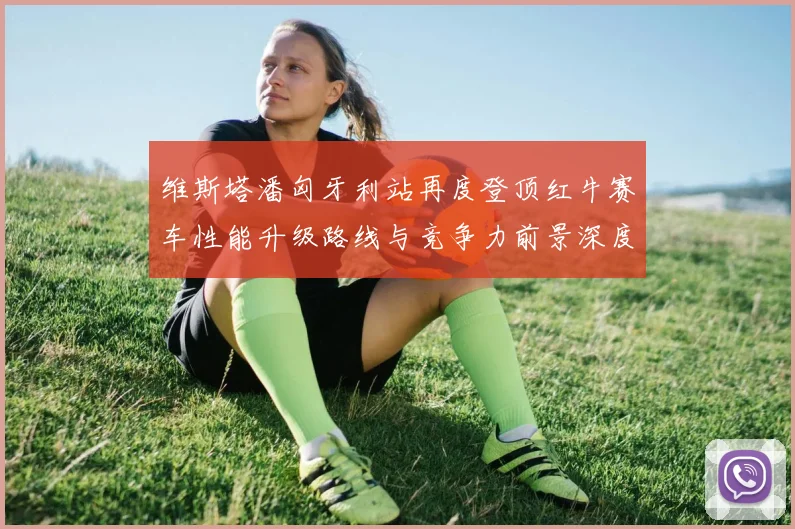 维斯塔潘匈牙利站再度登顶红牛赛车性能升级路线与竞争力前景深度剖析