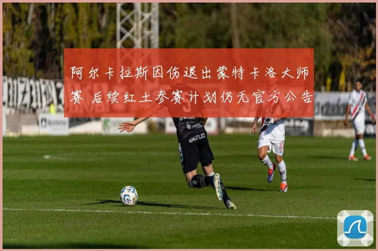 阿尔卡拉斯因伤退出蒙特卡洛大师赛 后续红土参赛计划仍无官方公告 隐忧浮现