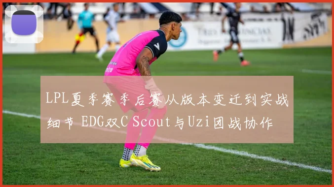 LPL夏季赛季后赛从版本变迁到实战细节 EDG双C Scout与Uzi团战协作进化与契合度深层分析