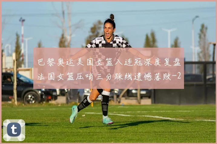 巴黎奥运美国女篮八连冠深度复盘法国女篮压哨三分踩线遗憾落败